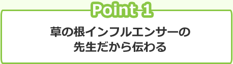 Point 1 草の根インフルエンサーの先生だから伝わる