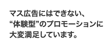 マス広告にはできない、“体験型”のプロモーションに大変満足しています。
