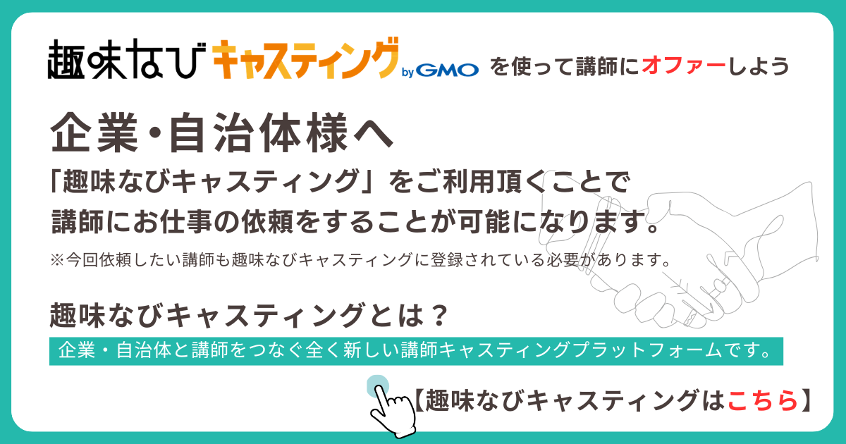 趣味なびキャスティングを使って講師にオファーしよう。企業・自治体様へ: 趣味なびキャスティングをご利用いただくことで講師にお仕事の依頼をすることが可能になります。今回依頼したい講師も趣味なびキャスティングに登録されている必要があります。企業・自治体と講師をつなぐ、全く新しい講師キャスティングプラットフォームです。