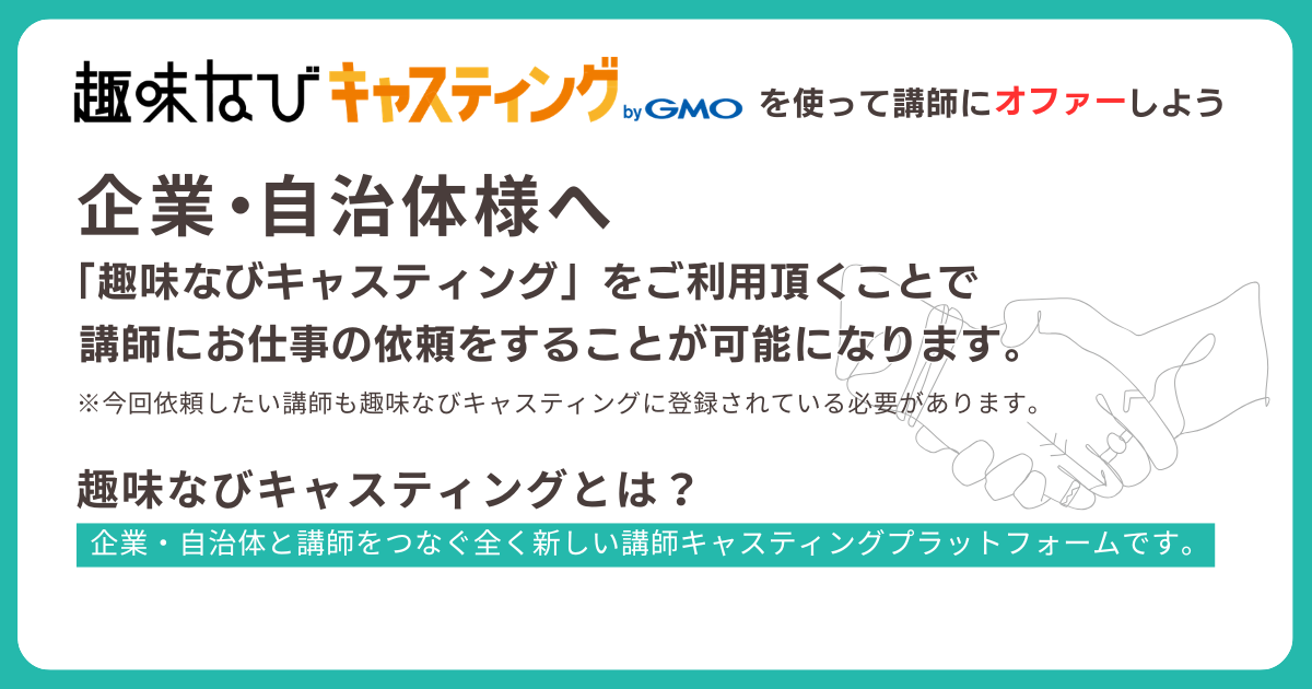 趣味なびキャスティングを使って講師にオファーしよう。企業・自治体様へ: 趣味なびキャスティングをご利用いただくことで講師にお仕事の依頼をすることが可能になります。今回依頼したい講師も趣味なびキャスティングに登録されている必要があります。企業・自治体と講師をつなぐ、全く新しい講師キャスティングプラットフォームです。